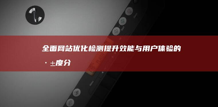 全面网站优化检测：提升效能与用户体验的深度分析